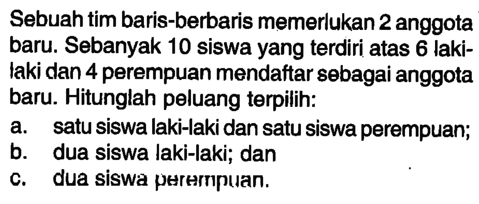 Sebuah tim baris-berbaris memerlukan 2 anggota baru. Sebanyak 10 siswa yang terdiri atas 6 laki-laki dan 4 perempuan mendaftar sebagai anggota baru. Hitunglah peluang terpilih:a. satu siswa laki-laki dan satu siswa perempuan;b. dua siswa laki-laki; danc. dua siswa perempuan.