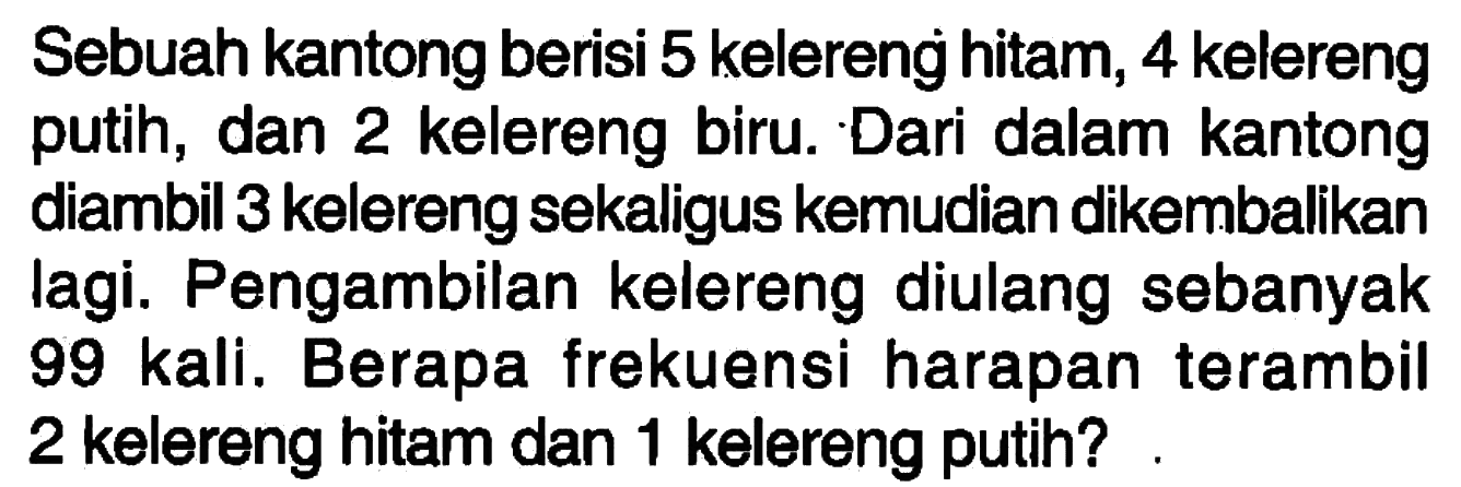 Sebuah kantong berisi 5 kelereng hitam, 4 kelereng putih, dan 2 kelereng biru. Dari dalam kantong diambil 3 kelereng sekaligus kemudian dikembalikan lagi. Pengambilan kelereng diulang sebanyak 99 kali. Berapa frekuensi harapan terambil 2 kelereng hitam dan 1 kelereng putih?