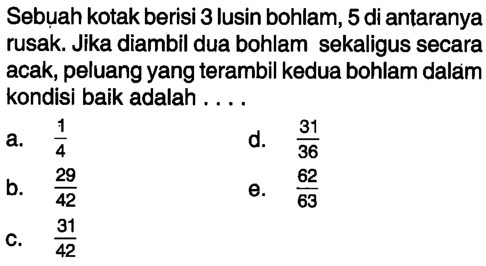 Sebuah kotak berisi 3 lusin bohlam, 5 di antaranya rusak. Jika diambil dua bohlam sekaligus secara acak, peluang yang terambil kedua bohlam dalam kondisi baik adalah . . . .
