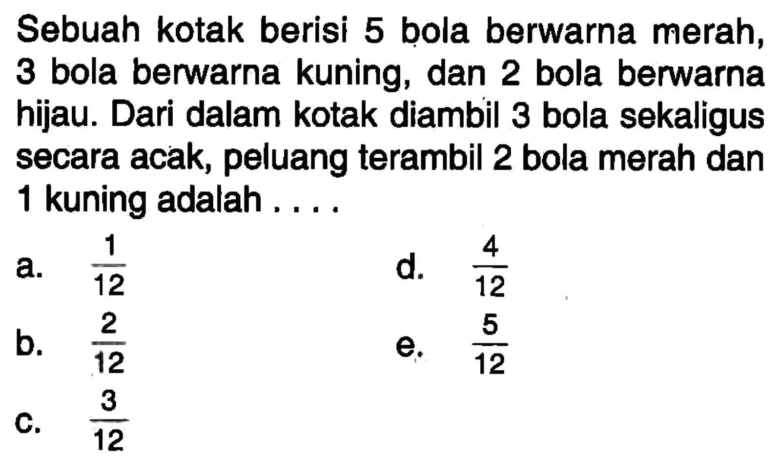 Sebuah kotak berisi 5 bola berwarna merah, 3 bola berwarna kuning, dan 2 bola berwarna hijau. Dari dalam kotak diambil 3 bola sekaligus secara acak, peluang terambil 2 bola merah dan 1 kuning adalah ... .