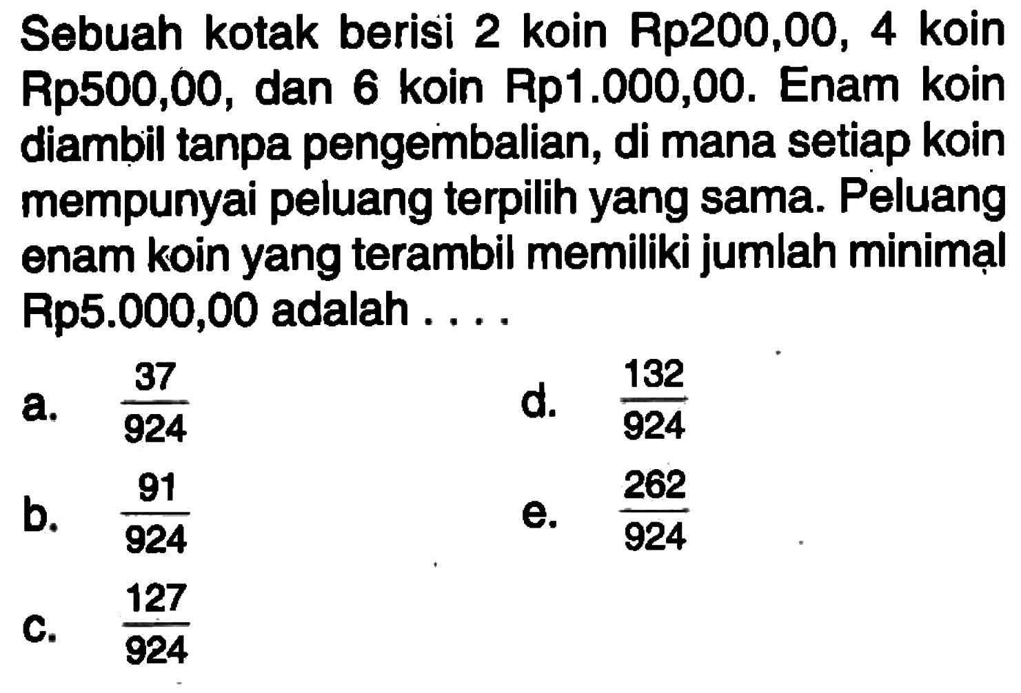Sebuah kotak berisi 2 koin Rp200,00, 4 koin Rp500,00, dan 6 koin Rp1.000,00. Enam koin diambil tanpa pengembalian, di mana setiap koin mempunyai peluang terpilih yang sama. Peluang enam koin yang terambil memiliki jumlah minimạl Rp5.000,00 adalah....