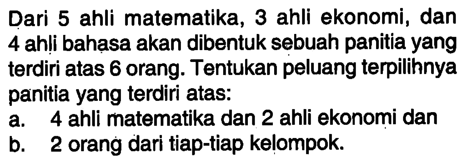 Dari 5 ahli matematika, 3 ahli ekonomi, dan 4 ahli bahasa akan dibentuk sebuah panitia yang  terdiri atas 6 orang. Tentukan peluang terpilihnya panitia yang  terdiri atas:a. 4 ahli matematika dan 2 ahli ekonomi danb. 2 orang dari tiap- tiap kelompok.