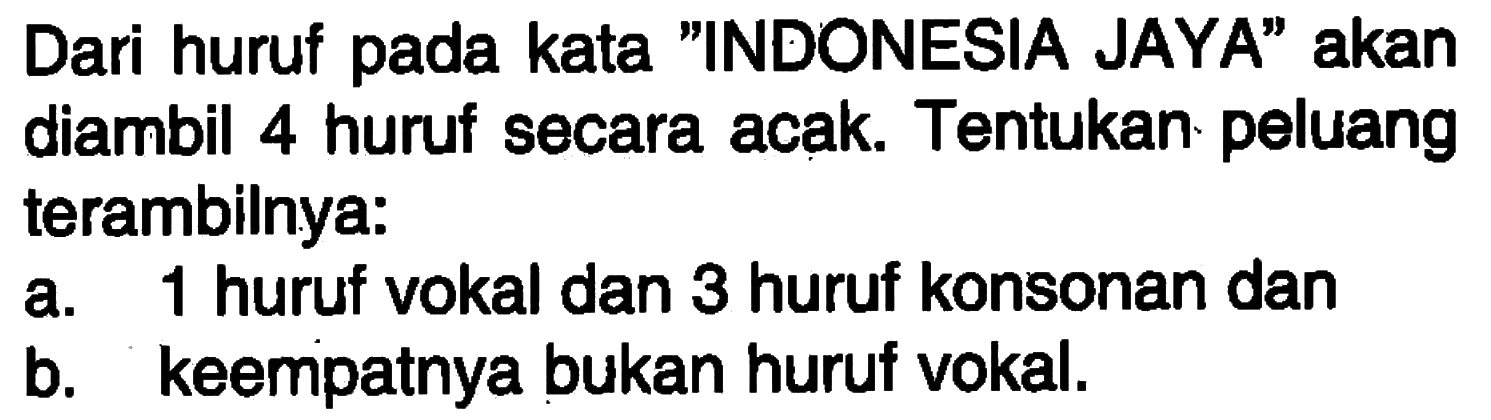 Dari huruf pada kata 'INDONESIA JAYA' akan diambil 4 huruf secara acak. Tentukan peluang terambilnya:a. 1 huruf vokal dan 3 huruf konsonan danb. keempatnya bukan huruf vokal.