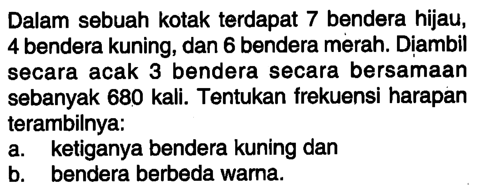 Dalam sebuah kotak terdapat 7 bendera hijau, 4 bendera kuning, dan 6 bendera merah. Diambil secara acak 3 bendera secara bersamaan sebanyak 680 kali. Tentukan frekuensi harapan terambilnya:
a. ketiganya bendera kuning dan
b. bendera berbeda warna.