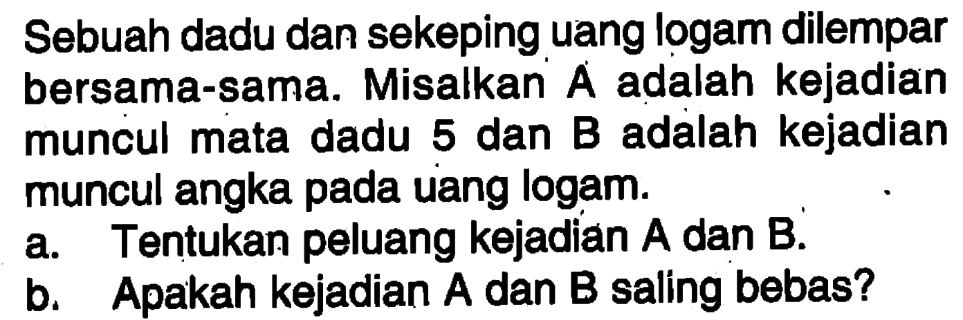 Sebuah dadu dan sekeping uang logam dilemparbersama-sama. Misalkan A adalah kejadianmuncul mata dadu 5 dan B adalah kejadianmuncul angka pada uang logam.a. Tentukan peluang kejadian A dan B.b. Apakah kejadian A dan B saling bebas?