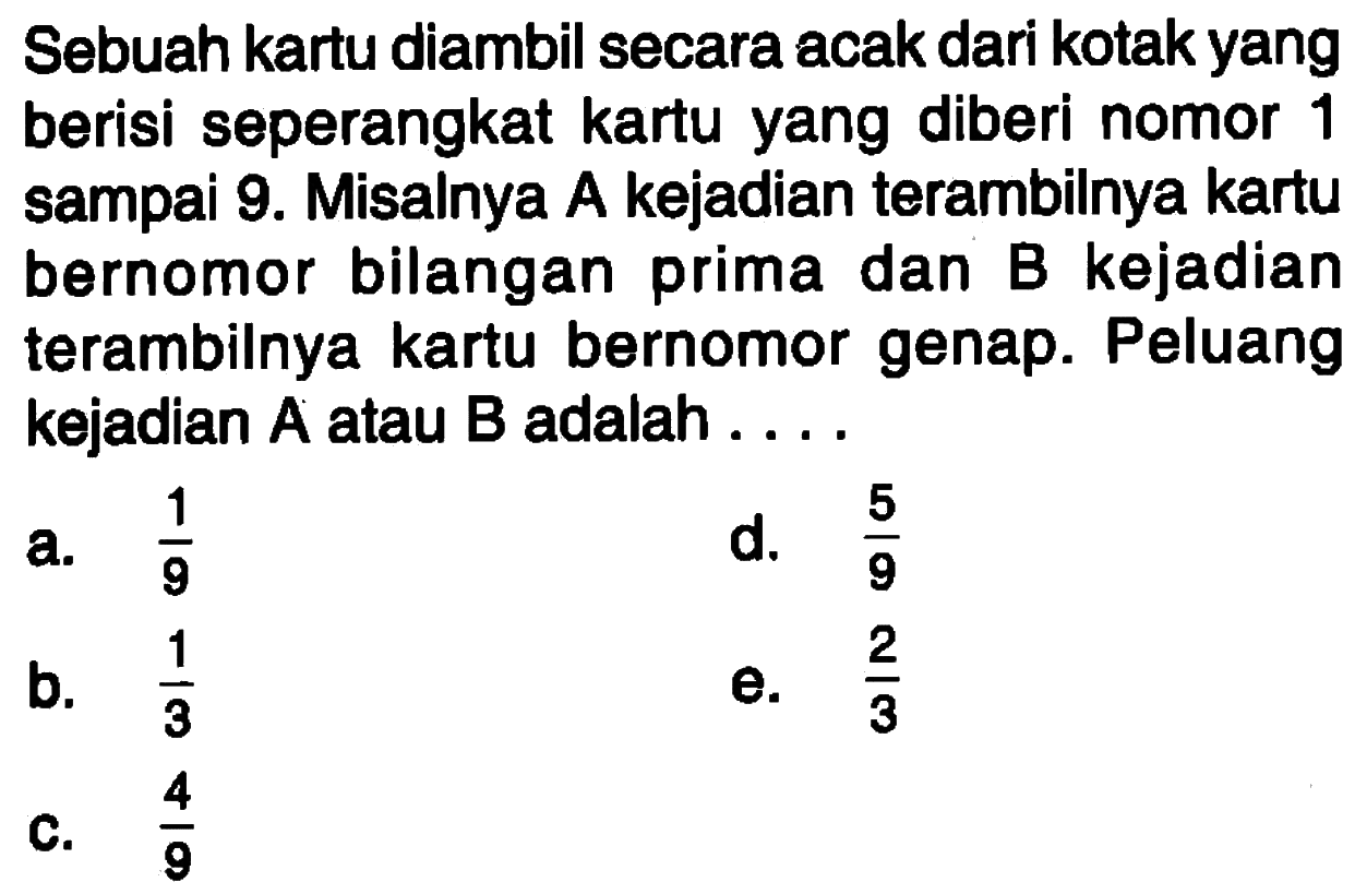 Sebuah kartu diambil secara acak dari kotak yang berisi seperangkat kartu yang diberi nomor 1 sampai 9. Misalnya A kejadian terambilnya kartu bernomor bilangan prima dan B kejadian terambilnya kartu bernomor genap. Peluang kejadian A atau B adalah ... . 