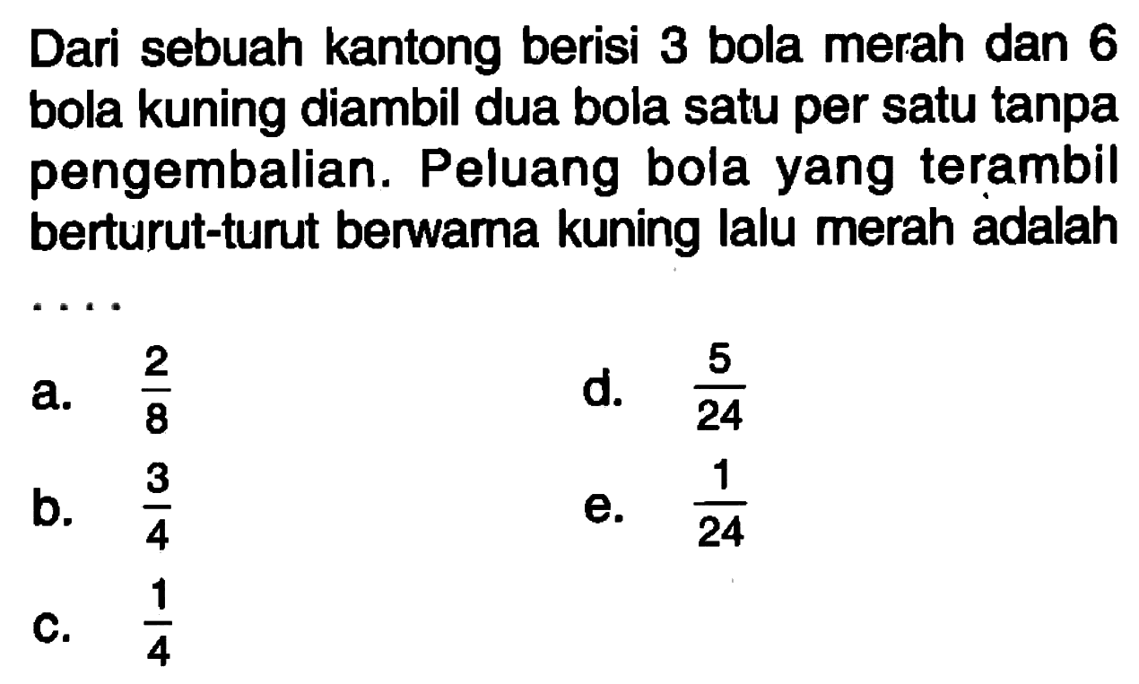 Dari sebuah kantong berisi 3 bola merah dan 6 bola kuning diambil dua bola satu per satu tanpa pengembalian. Peluang bola yang terambil berturut-turut berwama kuning lalu merah adalah ....
