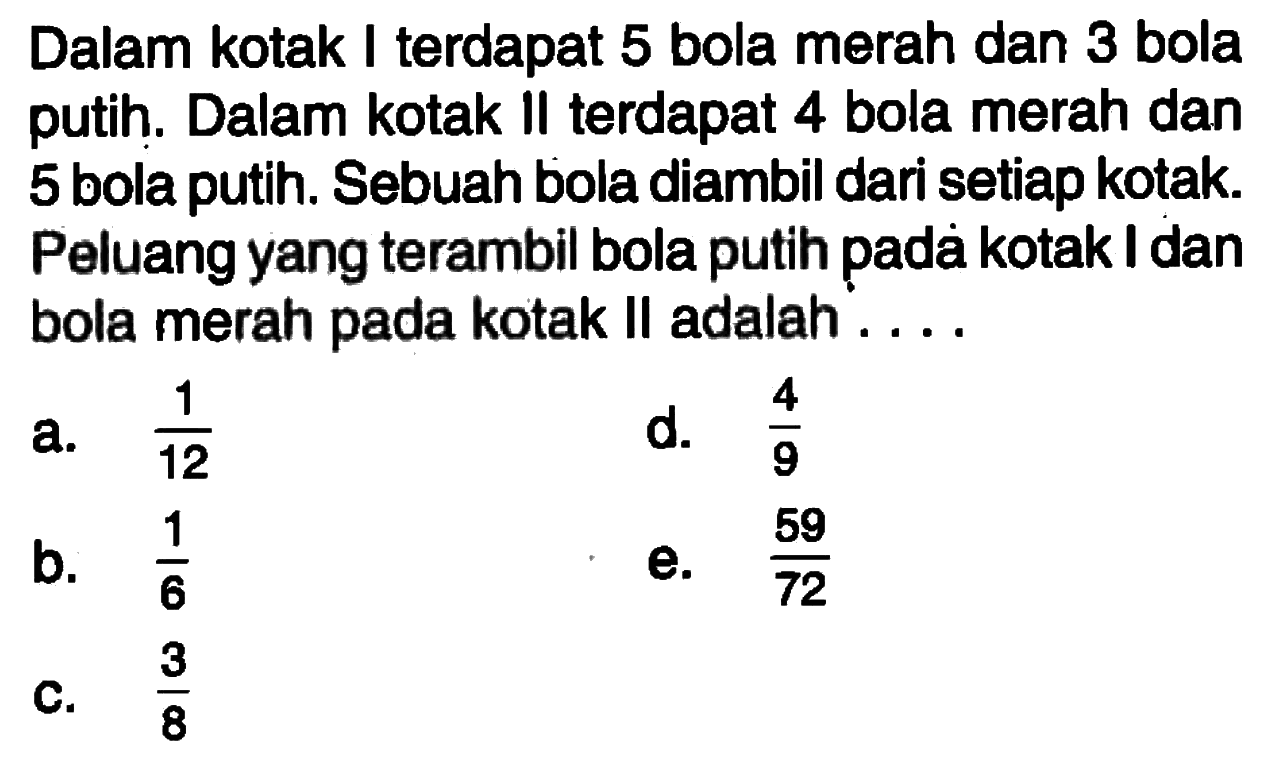 Dalam kotak I terdapat 5 bola merah dan 3 bola putih. Dalam kotak II terdapat 4 bola merah dan 5 bola putih. Sebuah bola diambil dari setiap kotak. Peluang yang terambil bola putih padà kotak I dan bola merah pada kotak II adalah ....