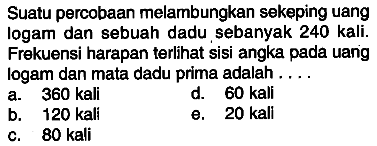 Suatu percobaan melambungkan sekeping uang logam dan sebuah dadu sebanyak 240 kali. Frekuensi harapan terlihat sisi angka pada uang logam dan mata dadu prima adalah ....