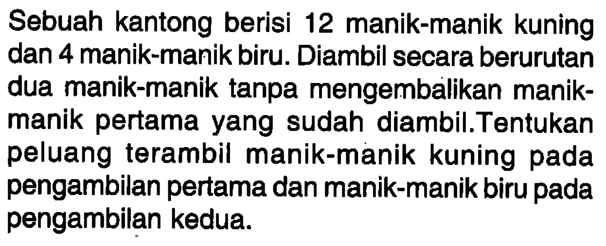 Sebuah kantong berisi 12 manik-manik kuning dan 4 manik-manik biru. Diambil secara berurutan dua manik-manik tanpa mengembalikan manikmanik pertama yang sudah diambil.Tentukan peluang terambil manik-manik kuning pada pengambilan pertama dan manik-manik biru pada pengambilan kedua.