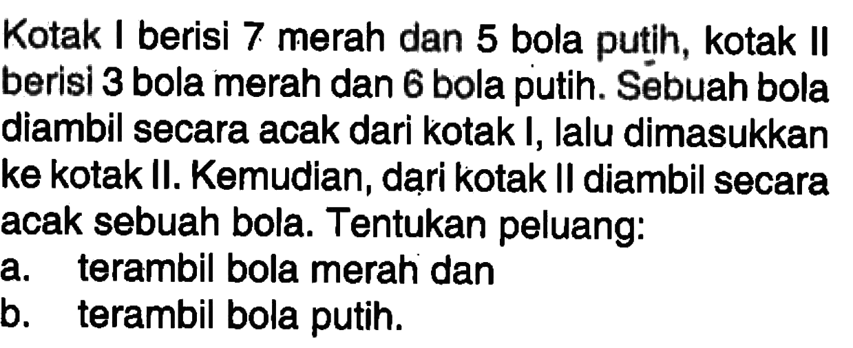 Kotak I berisi 7 merah dan 5 bola putih, kotak II berisi 3 bola merah dan 6 bola putih. Sebuah bola diambil secara acak dari kotak I, lalu dimasukkan ke kotak II. Kemudian, dari kotak II diambil secara acak sebuah bola. Tentukan peluang: a. terambil bola merah dan b. terambil bola putih.