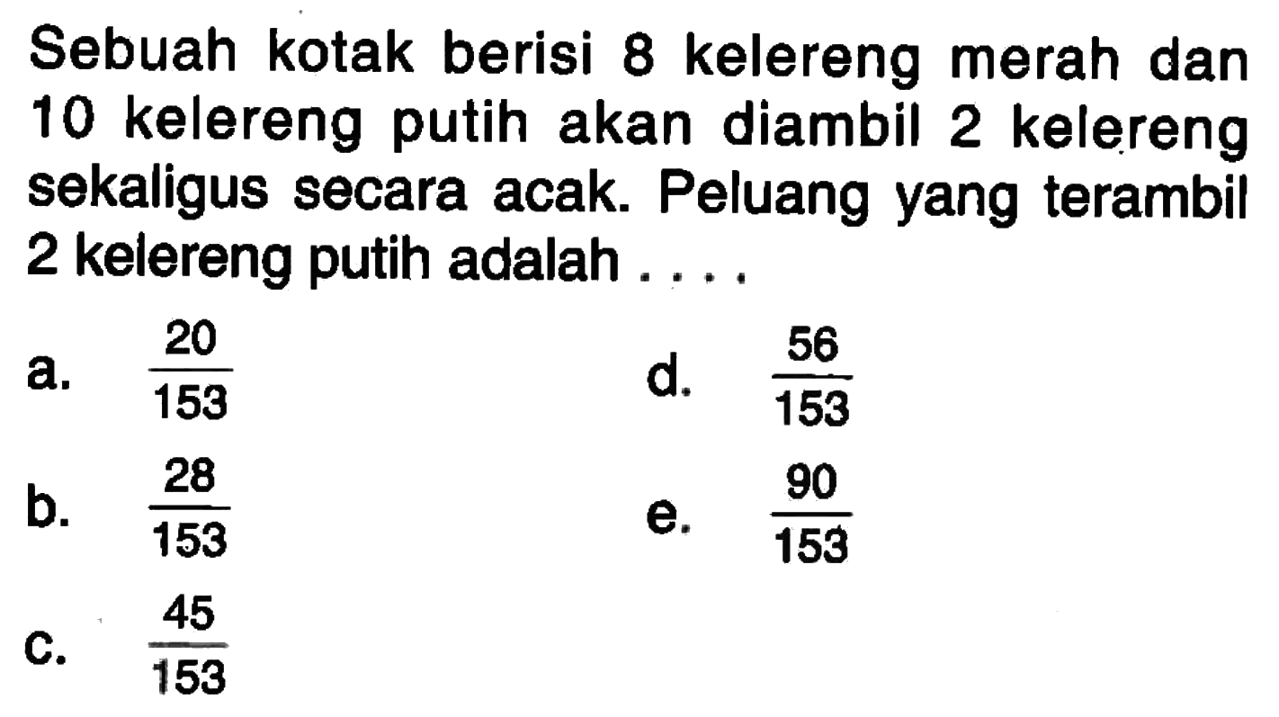 Sebuah kotak berisi 8 kelereng merah dan 10 kelereng putih akan diambil 2 kelereng sekaligus secara acak. Peluang yang terambil 2 kelereng putih adalah ....a.  20/153 d.  56/153 b.  28/153 e.  90/153 c.  45/153 