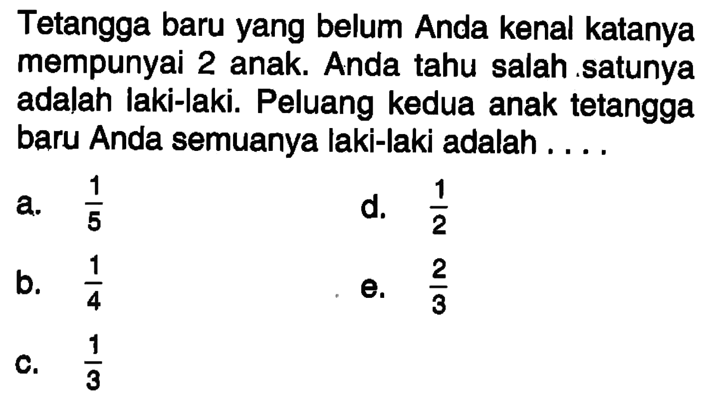 Tetangga baru yang belum Anda kenal katanya mempunyai 2 anak. Anda tahu salah satunya adalah laki-laki. Peluang kedua anak tetangga baru Anda semuanya laki-laki adalah ....
