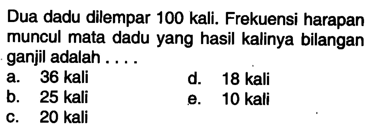 Dua dadu dilempar 100 kali. Frekuensi harapan muncul mata dadu yang hasil kalinya bilangan ganjil adalah ....