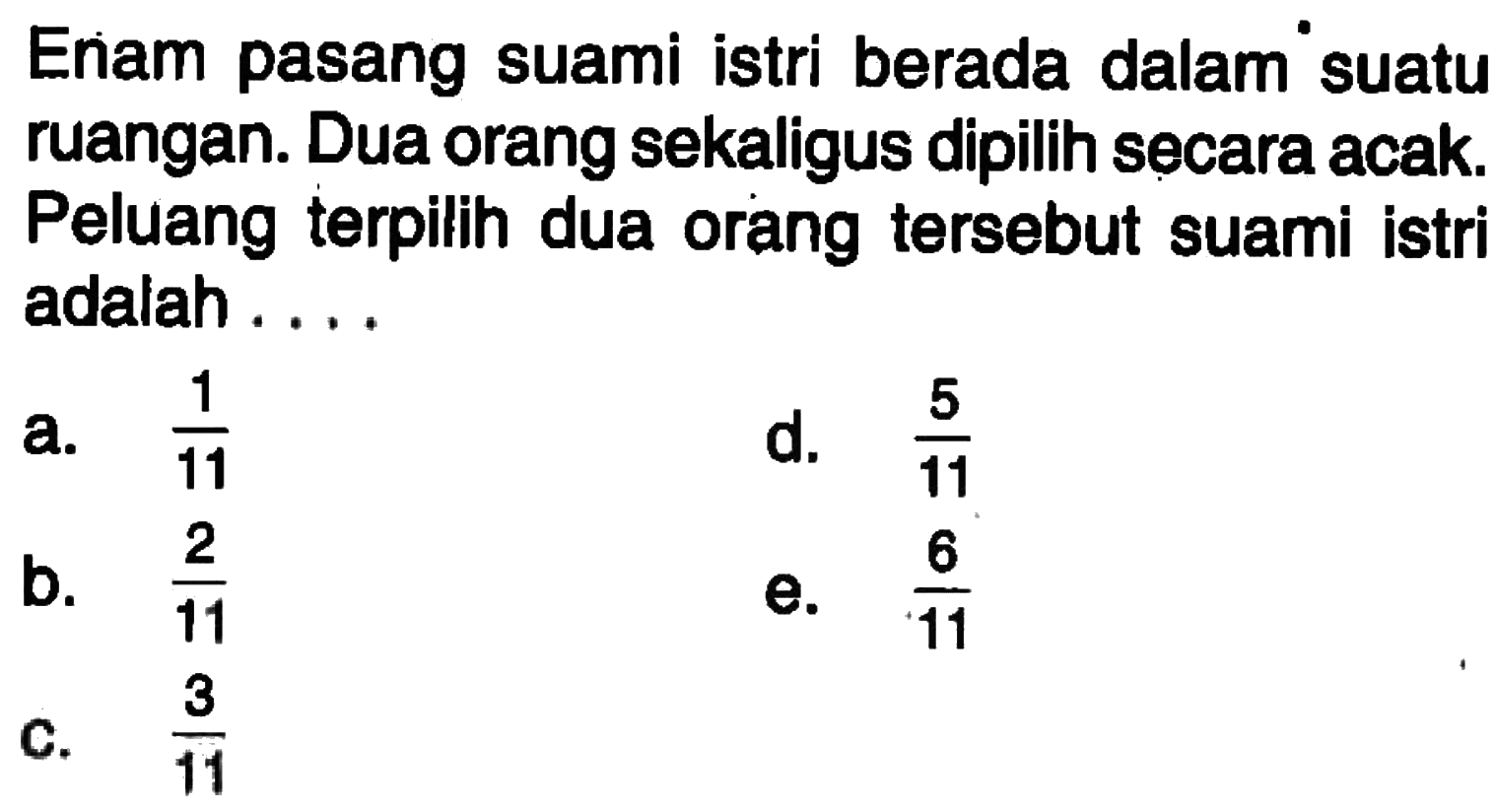 Enam pasang suami istri berada dalam suatu ruangan. Dua orang sekaligus dipilih secara acak. Peluang terpilih dua orang tersebut suami istri adalah ....