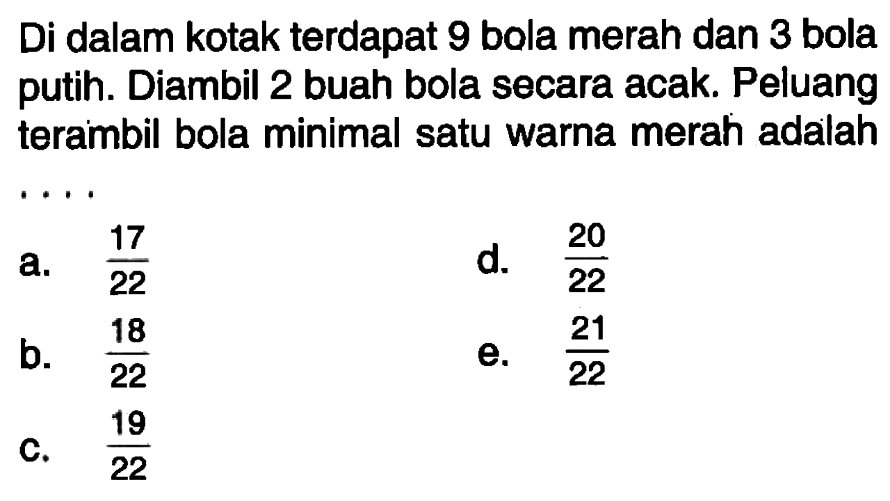 Di dalam kotak terdapat 9 bola merah dan 3 bola putih. Diambil 2 buah bola secara acak. Peluang terambil bola minimal satu warna merah adalah