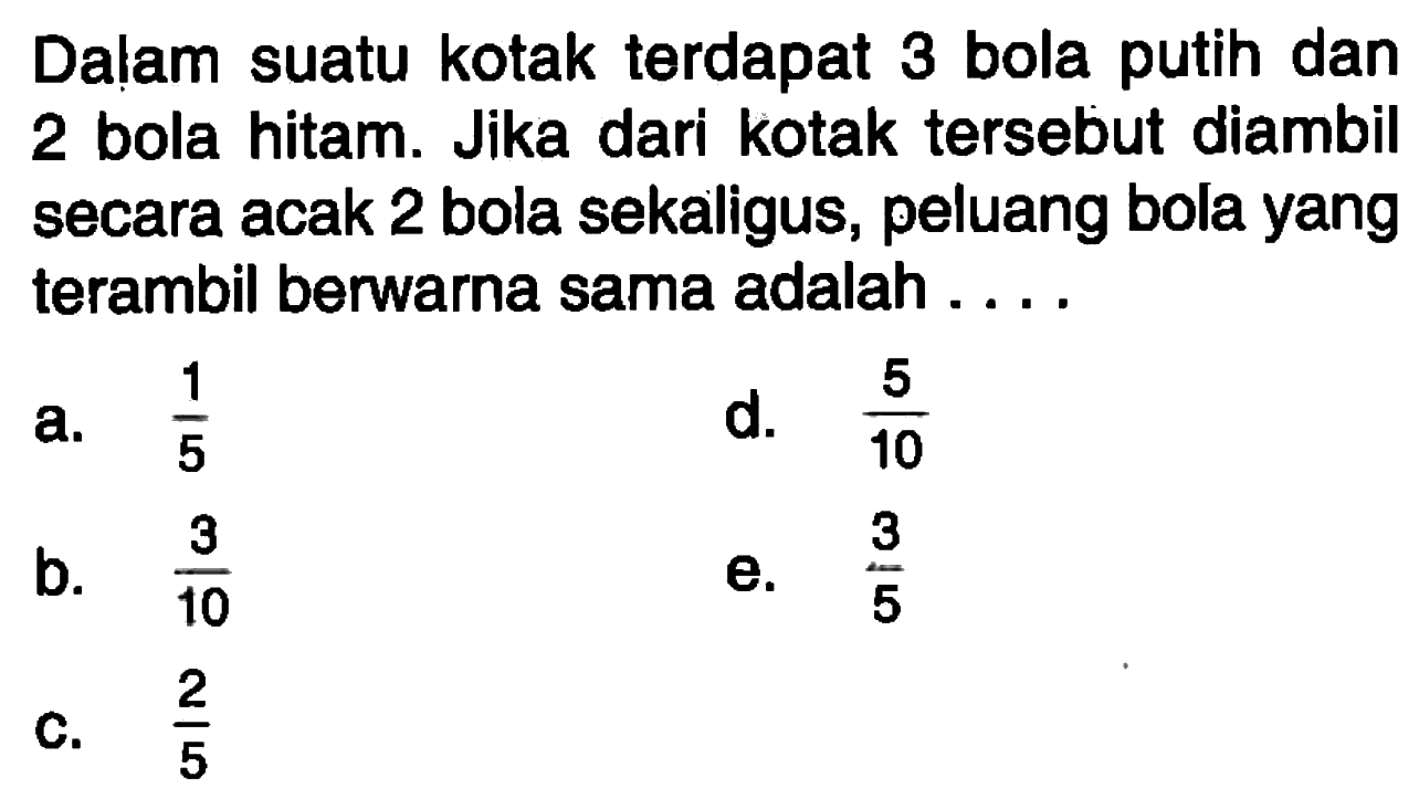 Dalam suatu kotak terdapat 3 bola putih dan 2 bola hitam. Jika dari kotak tersebut diambil secara acak 2 bola sekaligus, peluang bola yang terambil berwarna sama adalah ....