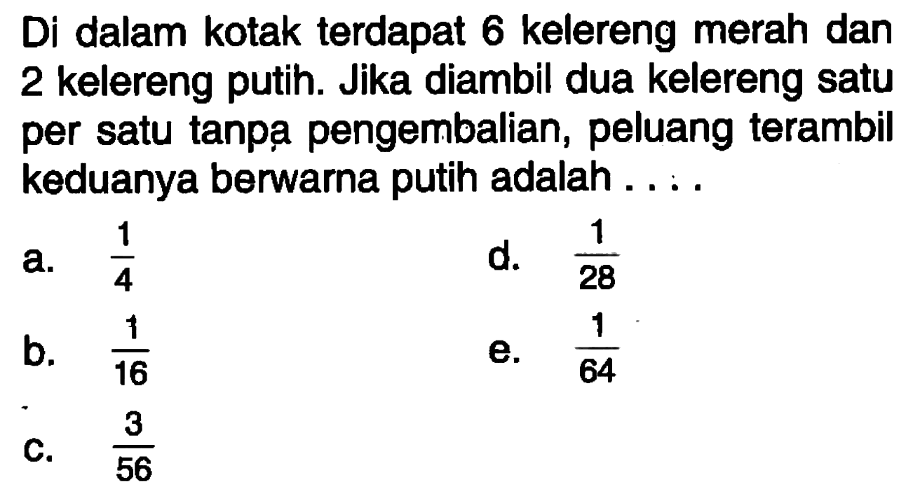 Di dalam kotak terdapat 6 kelereng merah dan 2 kelereng putih. Jika diambil dua kelereng satu per satu tanpạ pengembalian, peluang terambil keduanya berwarna putih adalah ... . 