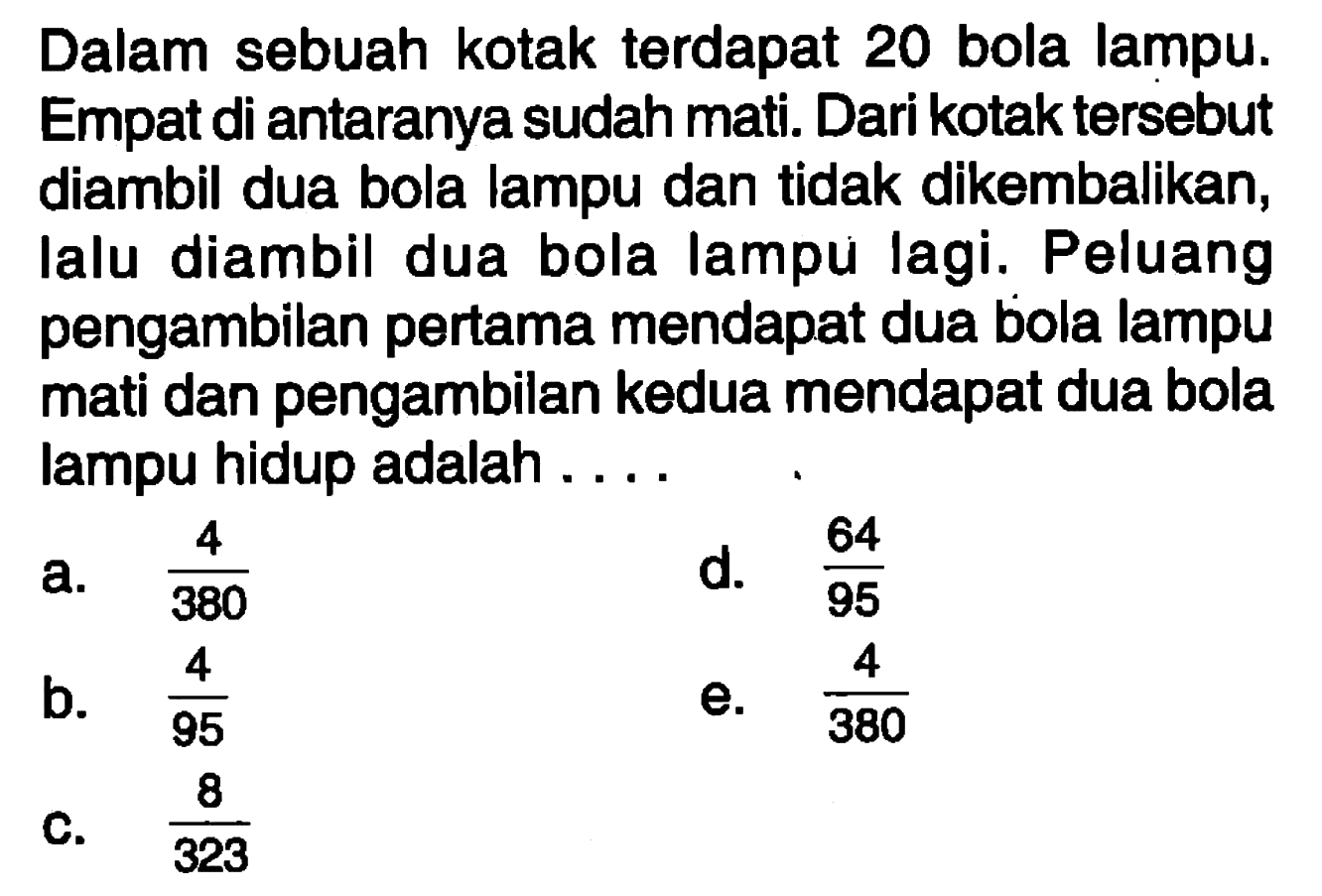 Dalam sebuah kotak terdapat 20 bola lampu. Empat di antaranya sudah mati. Dari kotak tersebut diambil dua bola lampu dan tidak dikembalikan, lalu diambil dua bola lampu lagi. Peluang pengambilan pertama mendapat dua bola lampu mati dan pengambilan kedua mendapat dua bola lampu hidup adalah ....