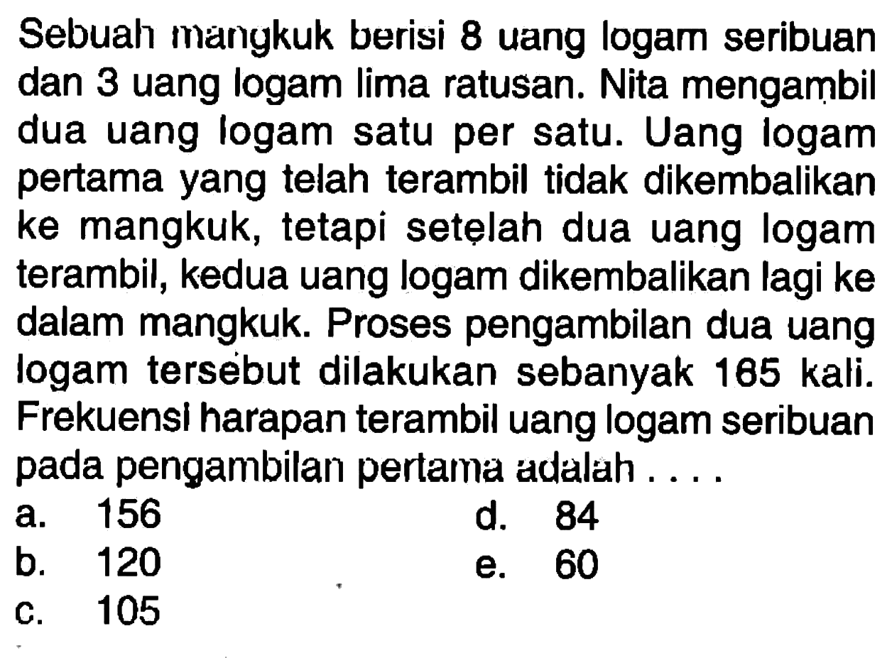 Sebuah mangkuk berisi 8 uang logam seribuan dan 3 uang logam lima ratusan. Nita mengambil dua uang logam satu per satu. Uang logam pertama yang telah terambil tidak dikembalikan ke mangkuk, tetapi setelah dua uang logam terambil, kedua uang logam dikembalikan lagi ke dalam mangkuk. Proses pengambilan dua uang logam tersebut dilakukan sebanyak 185 kali. Frekuensi harapan terambil uang logam seribuan pada pengambilan pertama adalah ....