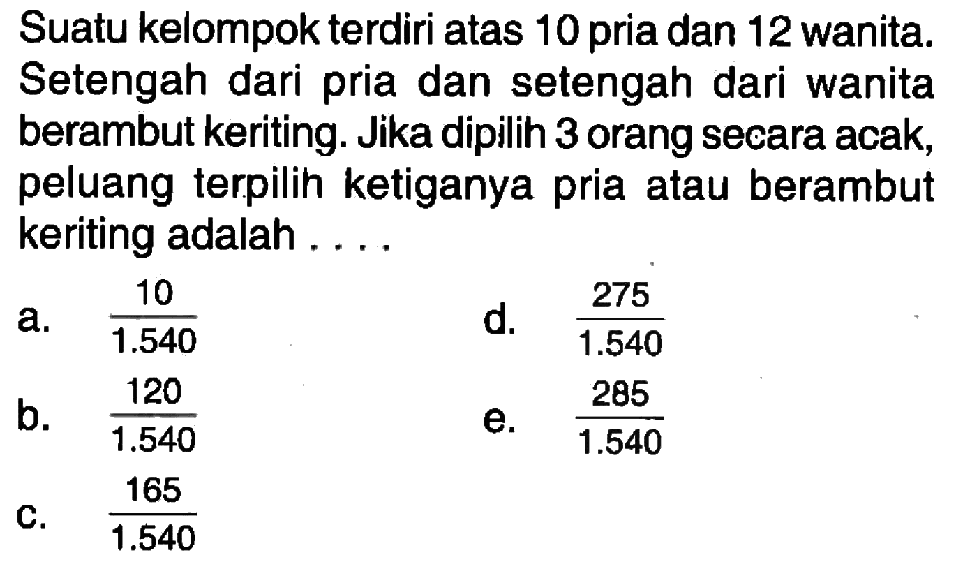 Suatu kelompok terdiri atas 10 pria dan 12 wanita. Setengah dari pria dan setengah dari wanita berambut keriting. Jika dipilih 3 orang secara acak, peluang terpilih ketiganya pria atau berambut keriting adalah ....