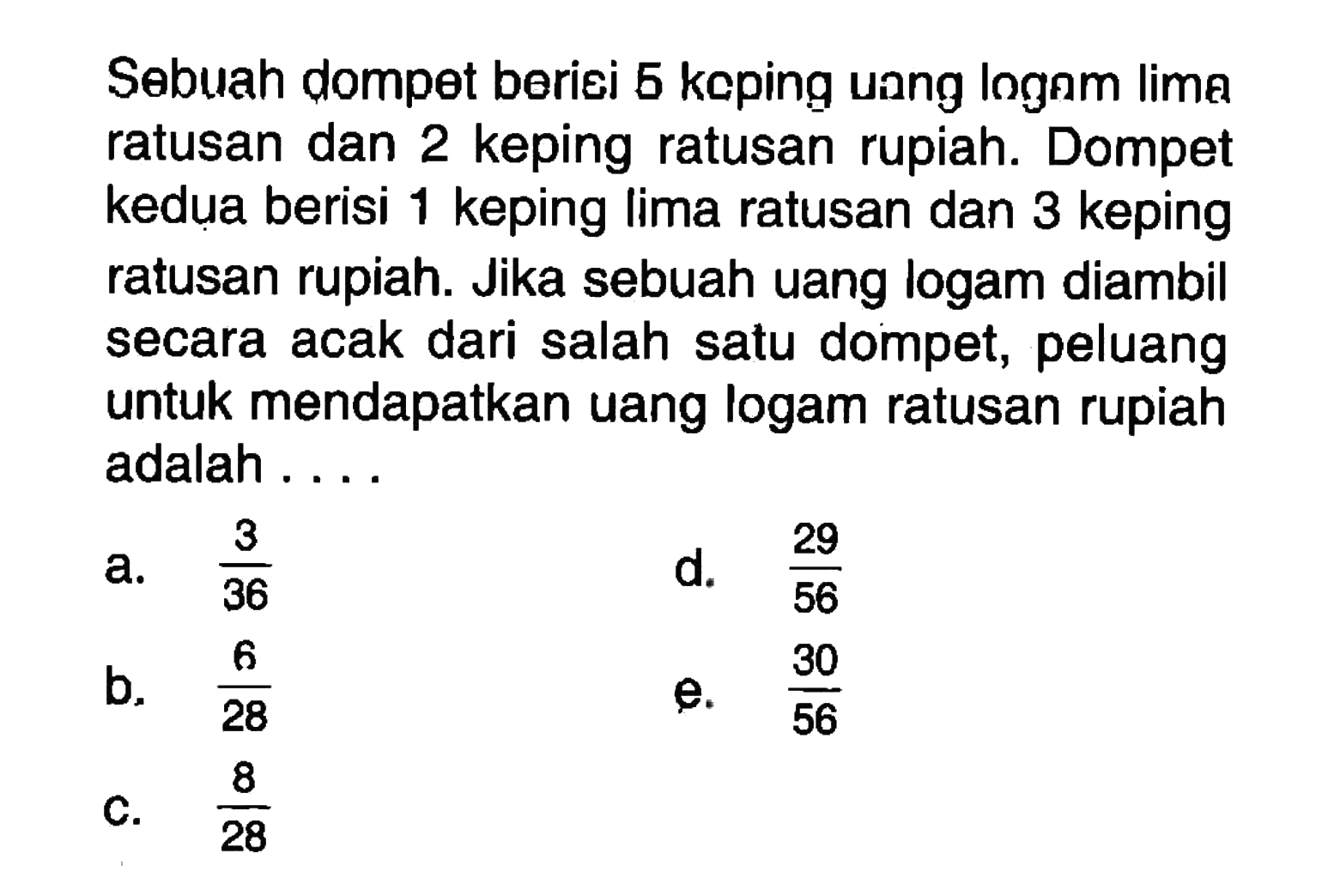 Sebuah dompet beriei 5 keping unng lognm lime ratusan dan 2 keping ratusan rupiah. Dompet kedua berisi 1 keping lima ratusan dan 3 keping ratusan rupiah. Jika sebuah uang logam diambil secara acak dari salah satu dompet, peluang untuk mendapatkan uang logam ratusan rupiah adalah ....
