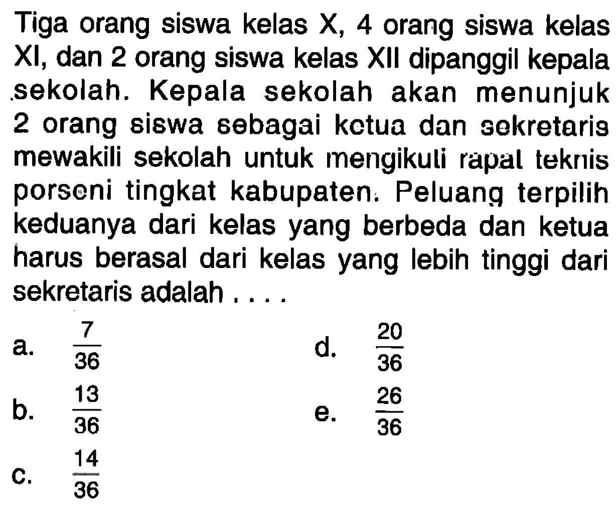 Tiga orang siswa kelas X, 4 orang siswa kelas XI, dan 2 orang siswa kelas XII dipanggil kepala sekolah. Kepala sekolah akan menunjuk 2 orang siswa sebagai ketua dan sekretaris mewakili sekolah untuk mengikuli rapal teknis porseni tingkat kabupaten. Peluang terpilih keduanya dari kelas yang berbeda dan ketua harus berasal dari kelas yang lebih tinggi dari sekretaris adalah ....
