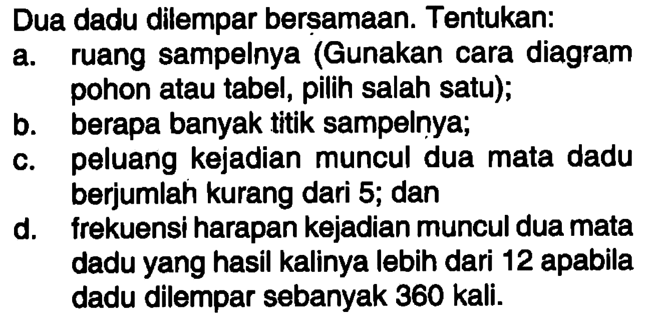 Dua dadu dilempar berșamaan. Tentukan: a. ruang sampelnya (Gunakan cara diagram pohon atau tabel, pilih salah satu); b. berapa banyak titik sampelnya; c. peluang kejadian muncul dua mata dadu berjumlah kurang dari 5; dan d. frekuensi harapan kejadian muncul dua mata dadu yang hasil kalinya lebih dari 12 apabila dadu dilempar sebanyak 360 kali.