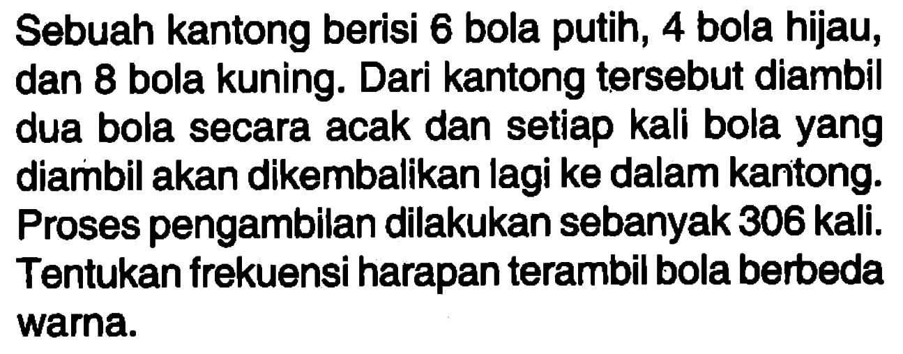 Sebuah kantong berisi 6 bola putih, 4 bola hijau, dan 8 bola kuning. Dari kantong tersebut diambil dua bola secara acak dan setiap kali bola yang diambil akan dikembalikan lagi ke dalam kantong. Proses pengambilan dilakukan sebanyak 306 kali. Tentukan frekuensi harapan terambil bola berbeda warna.