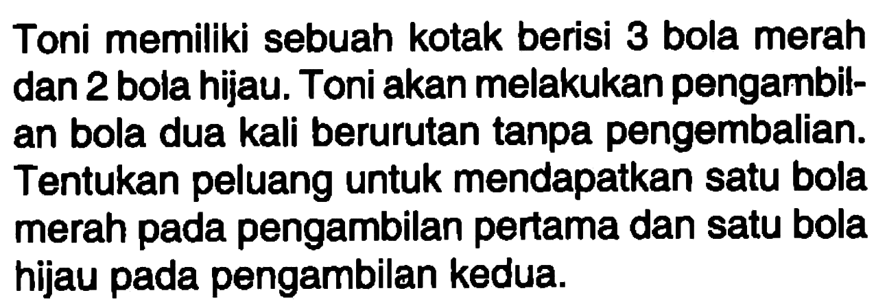 Toni memiliki sebuah kotak berisi 3 bola merah dan 2 bola hijau. Toni akan melakukan pengambilan bola dua kali berurutan tanpa pengembalian. Tentukan peluang untuk mendapatkan satu bola merah pada pengambilan pertama dan satu bola hijau pada pengambilan kedua.