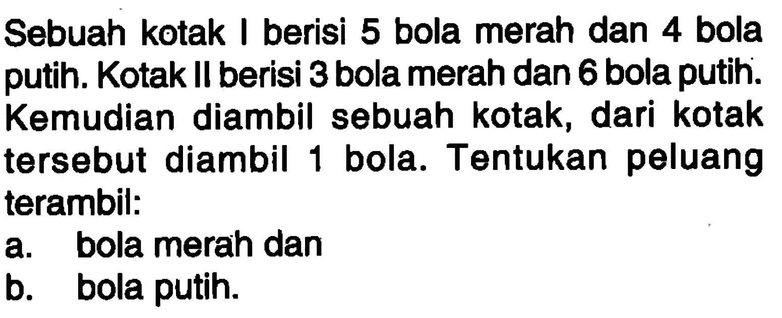 Sebuah kotak I berisi 5 bola merah dan 4 bola putih. Kotak II berisi 3 bola merah dan 6 bola putih. Kemudian diambil sebuah kotak, dari kotak tersebut diambil 1 bola. Tentukan peluang terambil:a. bola merah danb. bola putih.