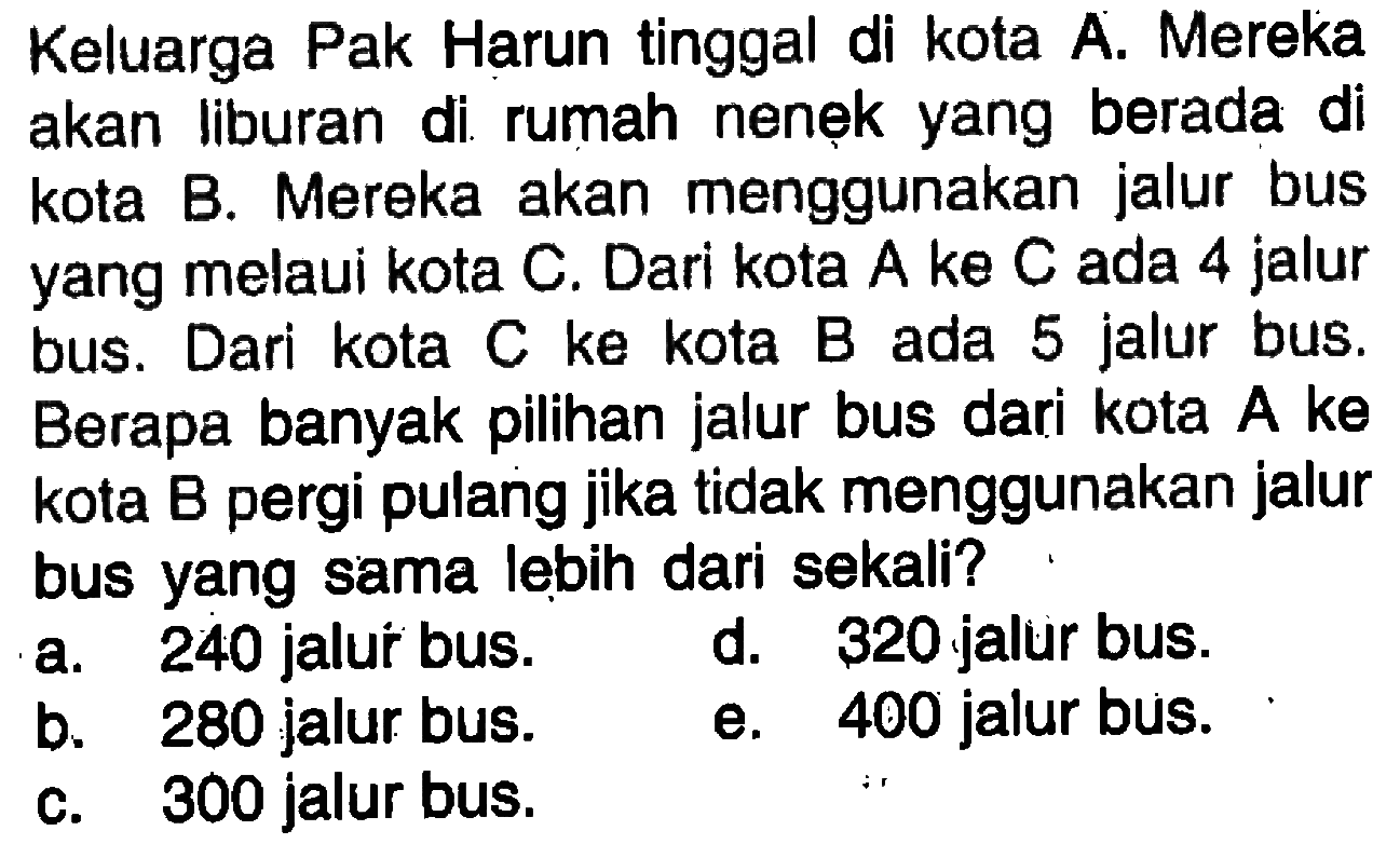 Keluarga Pak Harun tinggal di kota A. Mereka akan liburan di rumah nenẹk yang berada di kota B. Mereka akan menggunakan jalur bus yang melalui kota C. Dari kota A ke C ada 4 jalur bus. Dari kota C ke kota B ada 5 jalur bus. Berapa banyak pilihan jalur bus dari kota  A  ke kota B pergi pulang jika tidak menggunakan jalur bus yang sama lebih dari sekali?