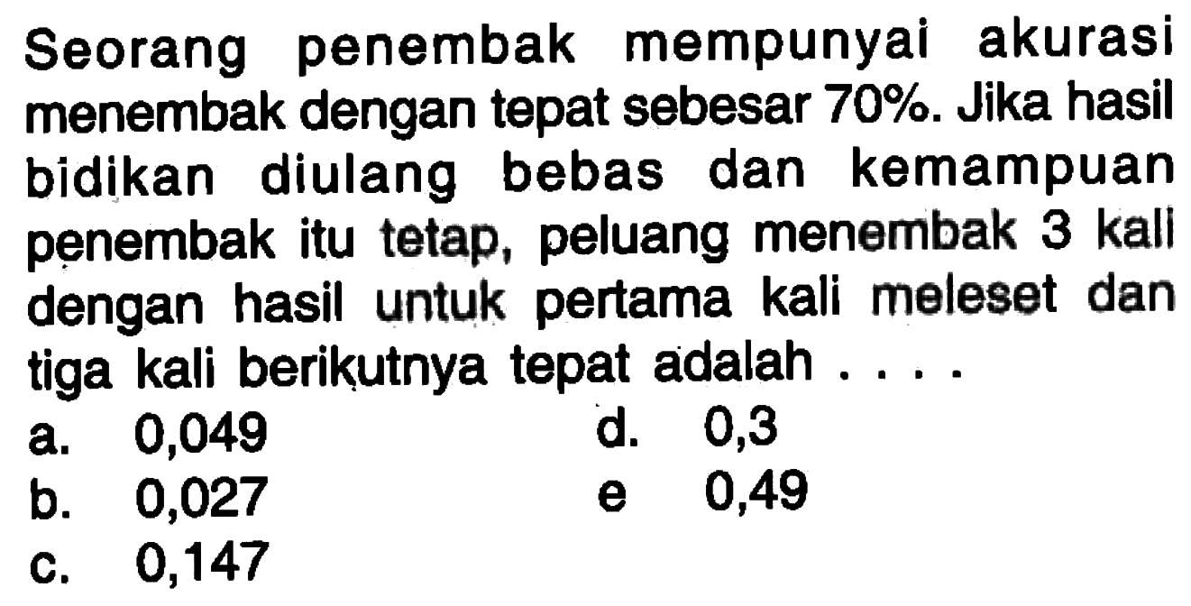 Seorang penembak mempunyai akurasi menembak dengan tepat sebesar  70% . Jika hasil bidikan diulang bebas dan kemampuan penembak itu tetap, peluang menembak 3 kall dengan hasil untuk pertama kali meleset dan tiga kali berikutnya tepat adalah ....