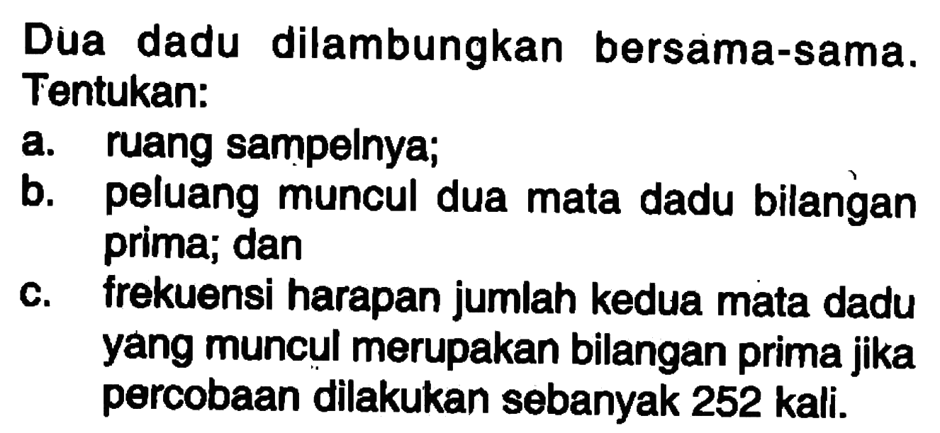 Dua dadu dilambungkan bersama-sama. Tentukan: a. ruang sampelnya; b. peluang muncul dua mata dadu bilangan prima; dan c. frekuensi harapan jumlah kedua mata dadu yang muncul merupakan bilangan prima jika percobaan dilakukan sebanyak 252 kali.