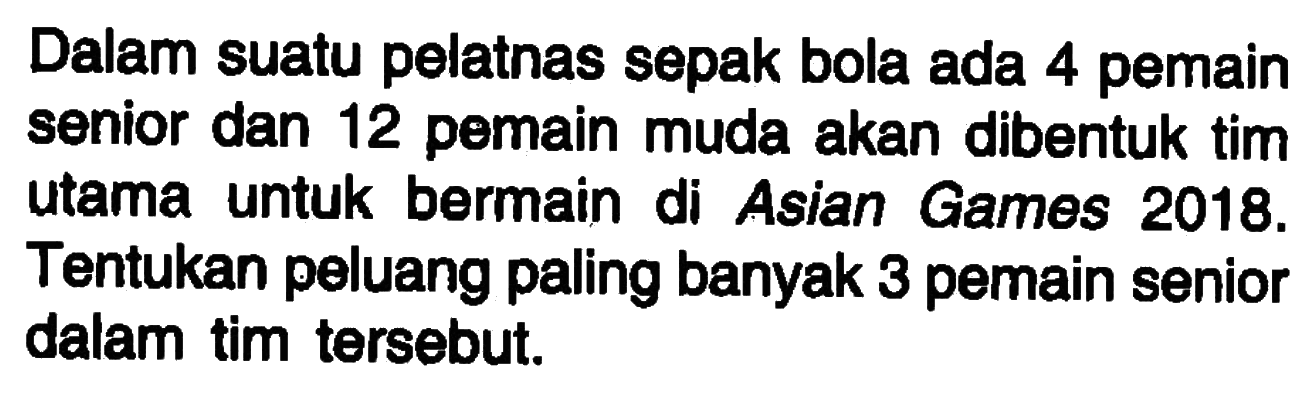 Dalam suatu pelatnas sepak bola ada 4 pemain senior dan 12 pemain muda akan dibentuk tim utama untuk bermain di Asian Games 2018. Tentukan peluang paling banyak 3 pemain senior dalam tim tersebut.