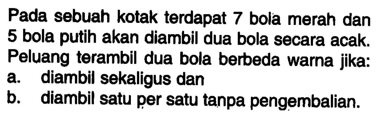 Pada sebuah kotak terdapat 7 bola merah dan 5 bola putih akan diambil dua bola secara acak. Peluang terambil dua bola berbeda warna jika: 
a. diambil sekaligus dan 
b. diambil satu per satu tanpa pengembalian. 