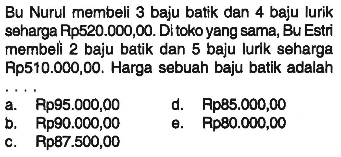 Bu Nurul membeli 3 baju batik dan 4 baju lurik seharga Rp520.000,00. Di toko yang sama, Bu Estri membeli 2 baju batik dan 5 baju lurik seharga Rp510.000,00. Harga sebuah baju batik adalah... a. Rp95.000,00 d. Rp85.000,00 b. Rp90.000,00 e. Rp80.000,0 c. Rp87.500,00