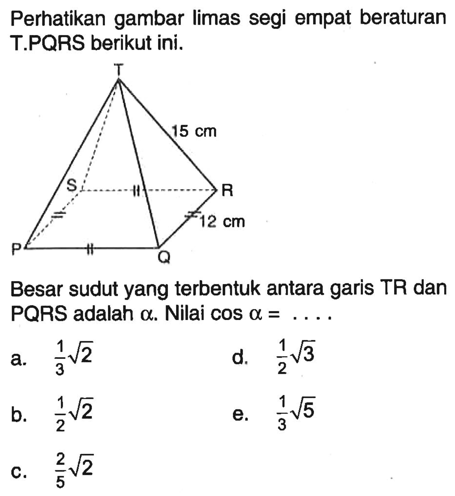 Perhatikan gambar limas segi empat beraturan T.PQRS berikut ini. T 15 cm S R 12 cm P Q Besar sudut yang terbentuk antara garis TR dan PQRS adalah alfa. Nilai cos a=. . . .