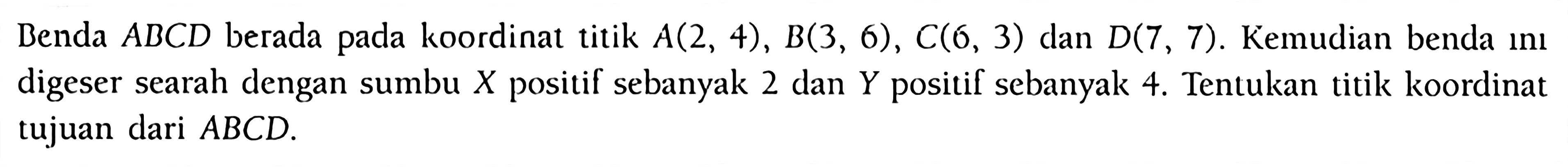 Benda ABCD berada pada koordinat titik A(2, 4), B(3, 6), C(6, 3) dan D(7, 7). Kemudian benda ini digeser searah dengan sumbu X positif sebanyak 2 dan Y positif sebanyak 4. Tentukan titik koordinat tujuan dari ABCD.