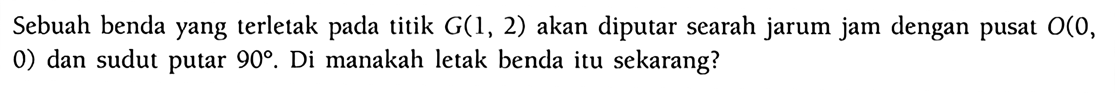 Sebuah benda yang terletak pada titik G(1, 2) akan diputar searah jarum jam dengan pusat O(0, 0) dan sudut putar 90. Di manakah letak benda itu sekarang?