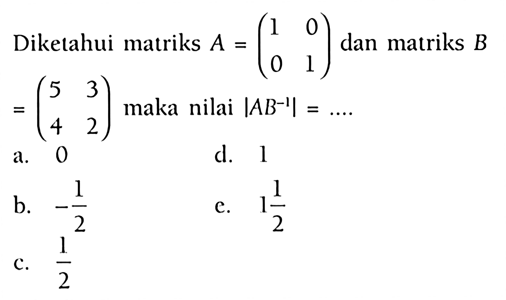 1 Dikelahui matriks A = (1 0 0 1) dan matriks B = (5 3 4 2) maka nilai |AB^(-1)| =