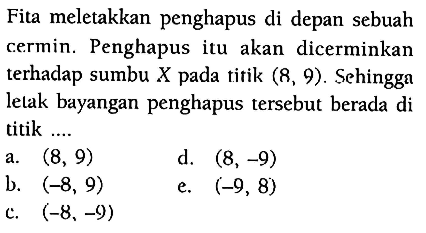 Fita meletakkan penghapus di depan sebuah cermin. Penghapus itu akan dicerminkan terhadap sumbu X pada titik (8, 9). Sehingga letak bayangan penghapus tersebut berada di titik ....