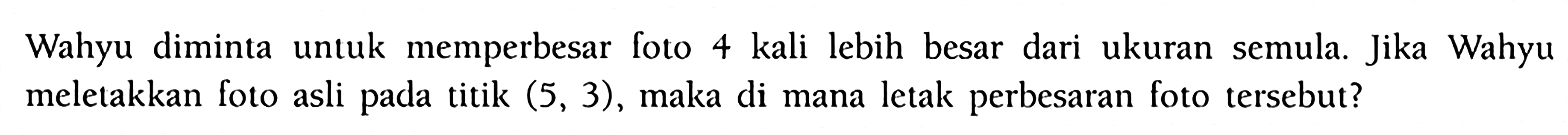 Wahyu diminta untuk memperbesar foto 4 kali lebih besar dari ukuran semula. Jika Wahyu meletakkan foto asli pada titik  (5,3) , maka di mana letak perbesaran foto tersebut?