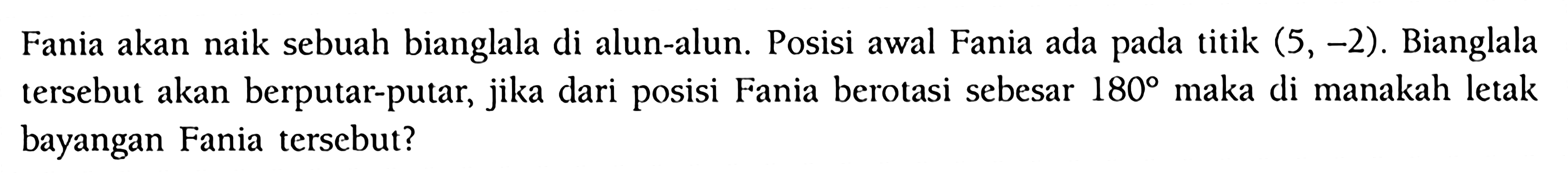 Fania akan naik sebuah bianglala di alun-alun. Posisi awal Fania ada pada titik  (5,-2) . Bianglala tersebut akan berputar-putar, jika dari posisi Fania berotasi sebesar  180  maka di manakah letak bayangan Fania tersebut?