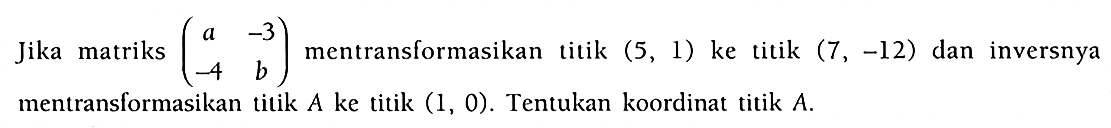 Jika matriks (a -3 -4 b) mentransformasikan titik (5, 1) ke titik (7, -12) dan inversnya mentransformasikan titik A ke titik (1, 0). Tentukan koordinat titik A.