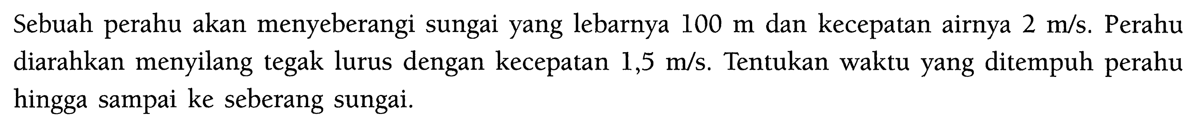 Sebuah perahu akan menyeberangi sungai yang lebarnya  100 m  dan kecepatan airnya  2 m/s . Perahu diarahkan menyilang tegak lurus dengan kecepatan  1,5 m/s . Tentukan waktu yang ditempuh perahu hingga sampai ke seberang sungai.