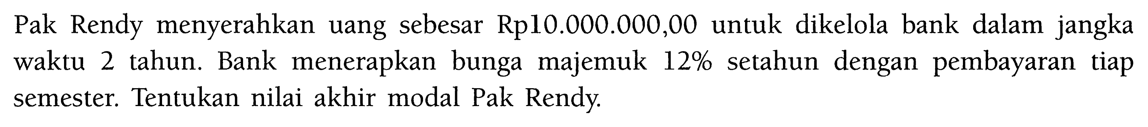 Pak Rendy menyerahkan uang sebesar Rp10.000.000,00 untuk dikelola bank dalam jangka waktu 2 tahun. Bank menerapkan bunga majemuk 12% setahun dengan pembayaran tiap semester. Tentukan nilai akhir modal Pak Rendy.