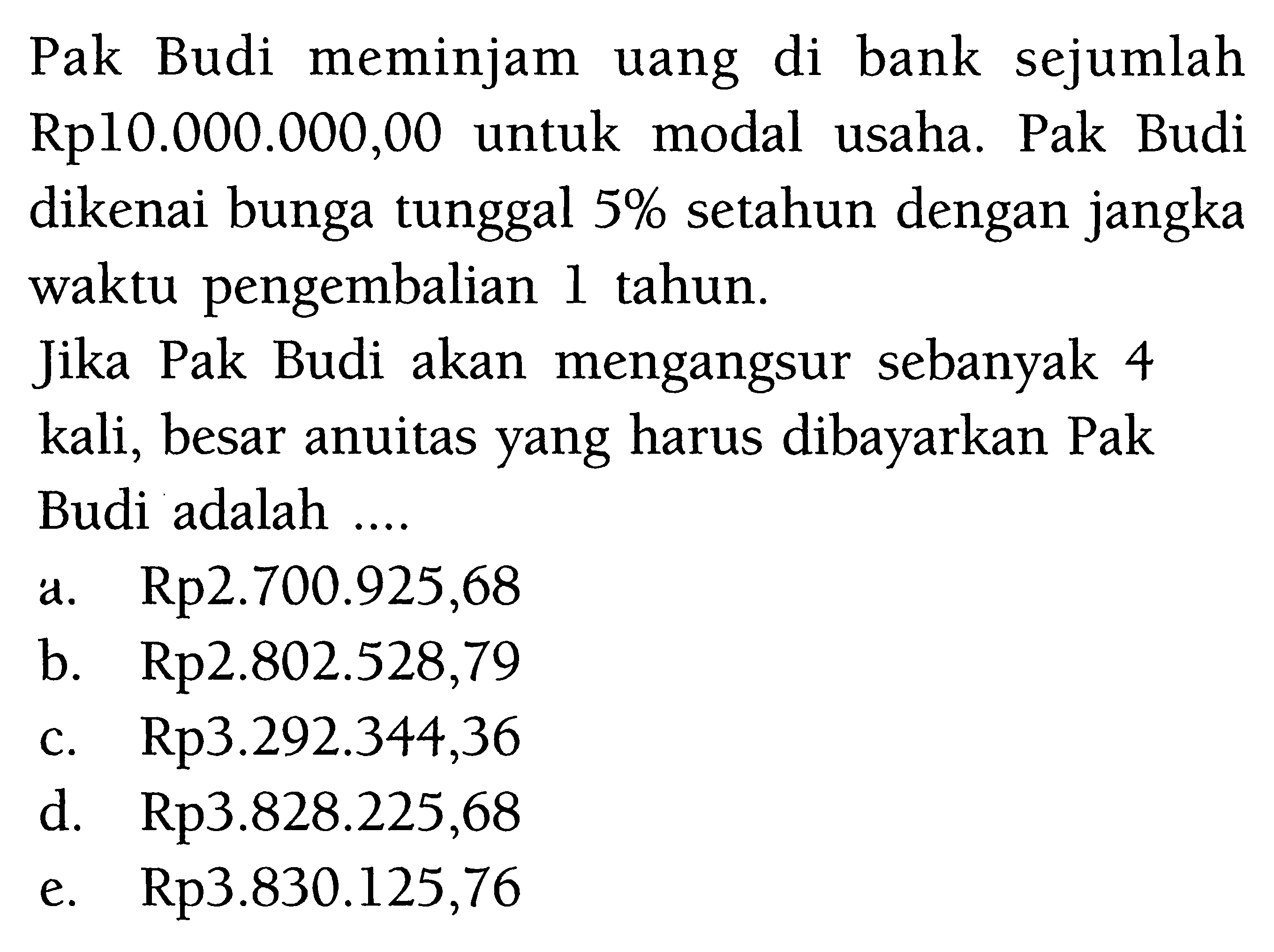 Pak Budi meminjam uang di bank sejumlah Rp10.000.000,00 untuk modal usaha. Pak Budi dikenai bunga tunggal 5% setahun dengan jangka waktu pengembalian 1 tahun. Jika Pak Budi akan mengangsur sebanyak 4 kali, besar anuitas yang harus dibayarkan Pak Budi adalah ... 