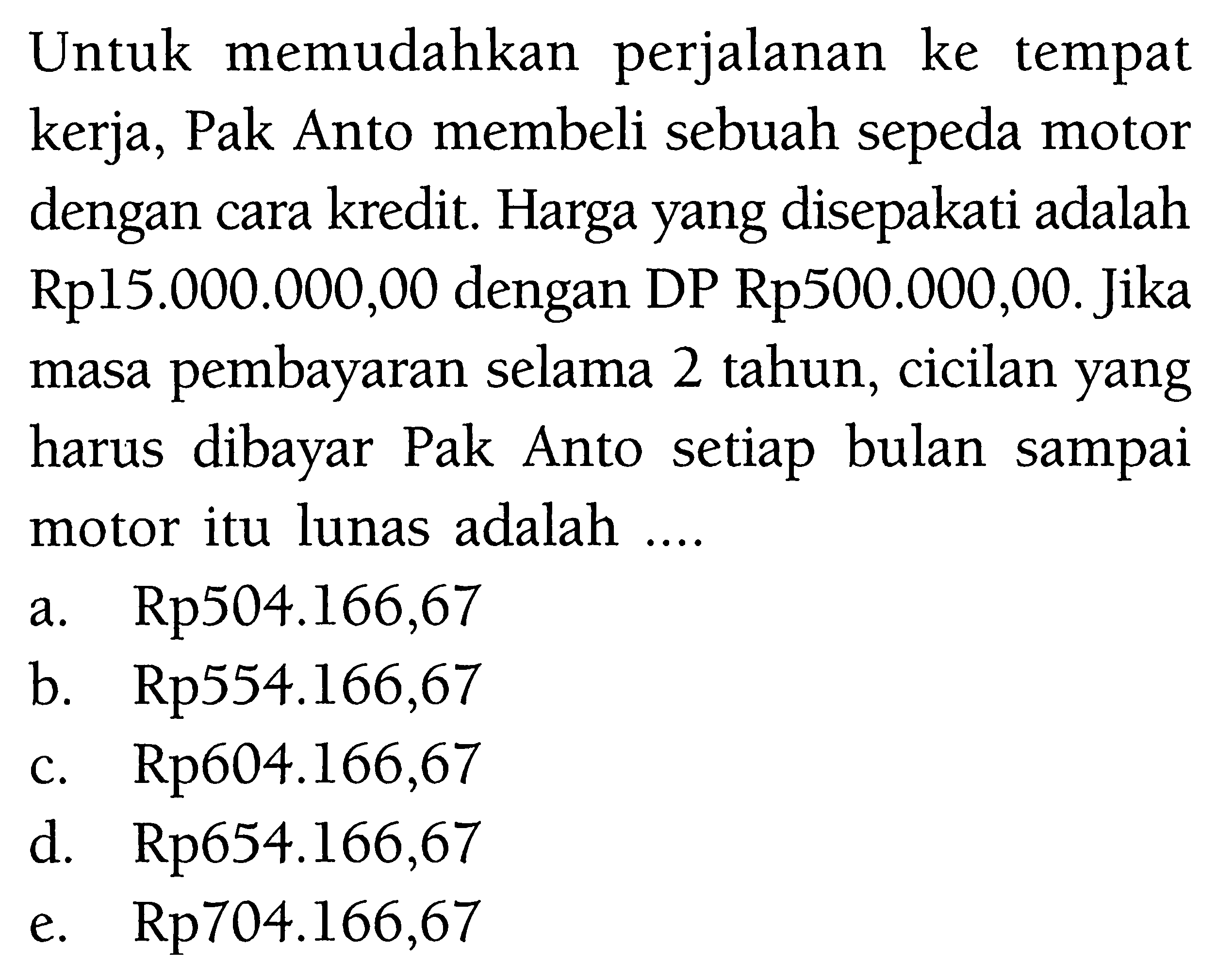 Untuk memudahkan perjalanan ke tempat kerja, Pak Anto membeli sebuah sepeda motor dengan cara kredit. Harga yang disepakati adalah Rp15.000.000,00 dengan DP Rp500.000,00. Jika masa pembayaran selama 2 tahun, cicilan yang harus dibayar Pak Anto setiap bulan sampai motor itu lunas adalah ....