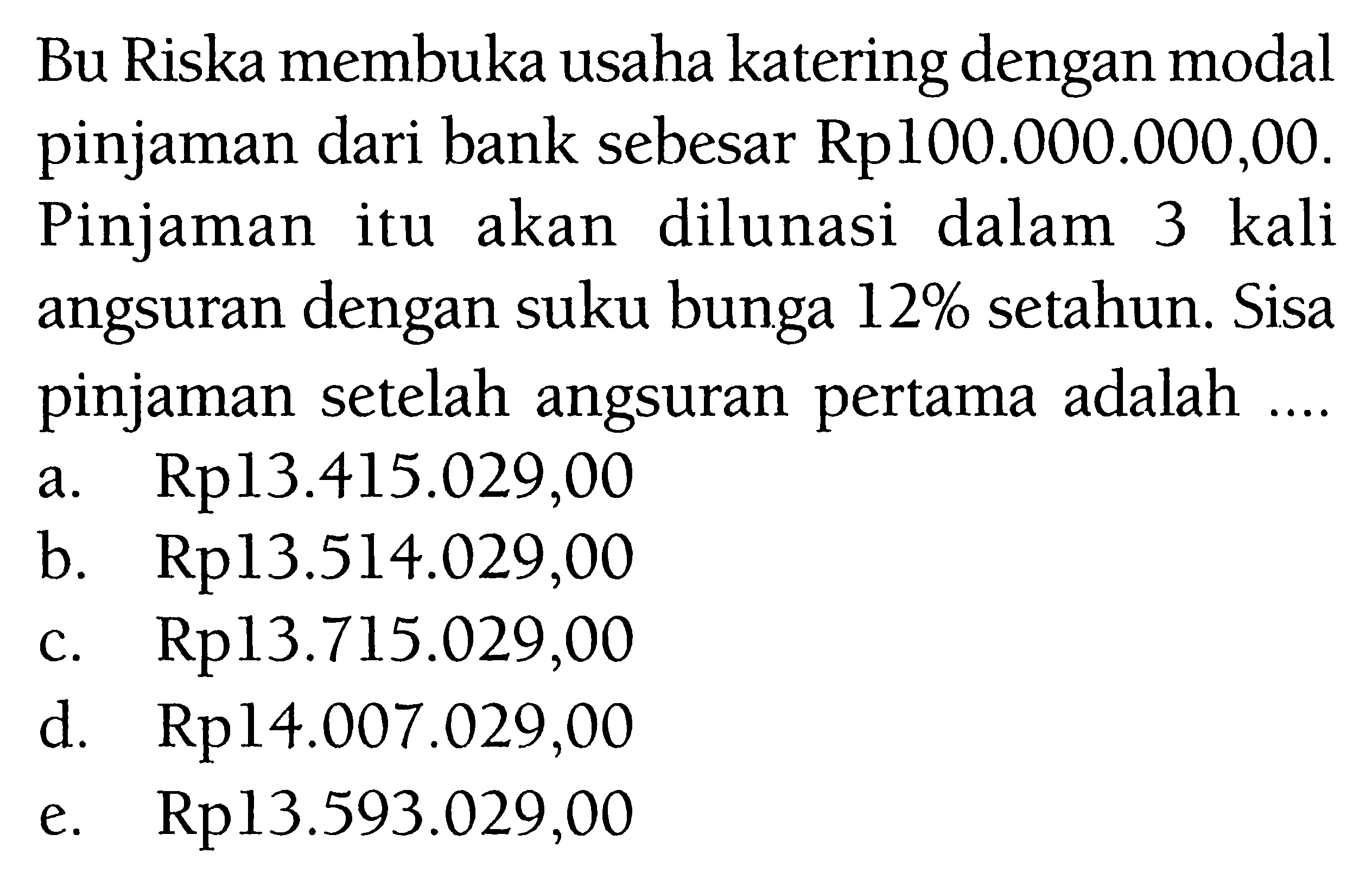 Bu Riska membuka usaha katering dengan modal pinjaman dari bank sebesar Rp 100.000.000,00 . Pinjaman itu akan dilunasi dalam 3 kali angsuran dengan suku bunga 12 % setahun. Sisa pinjaman setelah angsuran pertama adalah ....